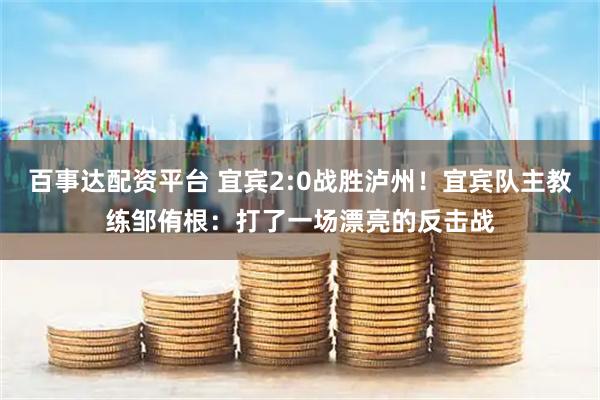 百事达配资平台 宜宾2:0战胜泸州！宜宾队主教练邹侑根：打了一场漂亮的反击战
