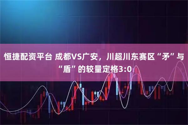 恒捷配资平台 成都VS广安，川超川东赛区“矛”与“盾”的较量定格3:0