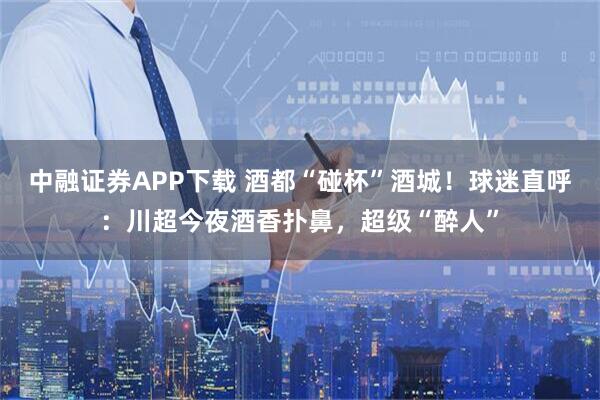 中融证券APP下载 酒都“碰杯”酒城！球迷直呼：川超今夜酒香扑鼻，超级“醉人”