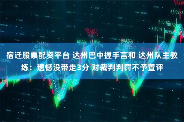 宿迁股票配资平台 达州巴中握手言和 达州队主教练：遗憾没带走3分 对裁判判罚不予置评