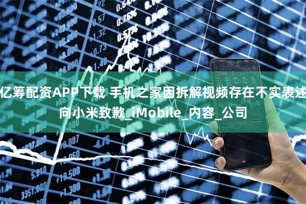 亿筹配资APP下载 手机之家因拆解视频存在不实表述向小米致歉_iMobile_内容_公司