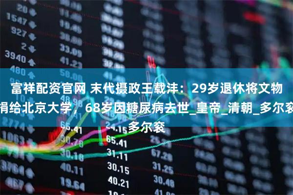 富祥配资官网 末代摄政王载沣：29岁退休将文物捐给北京大学，68岁因糖尿病去世_皇帝_清朝_多尔衮