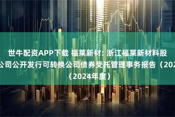 世牛配资APP下载 福莱新材: 浙江福莱新材料股份有限公司公开发行可转换公司债券受托管理事务报告（2024年度）