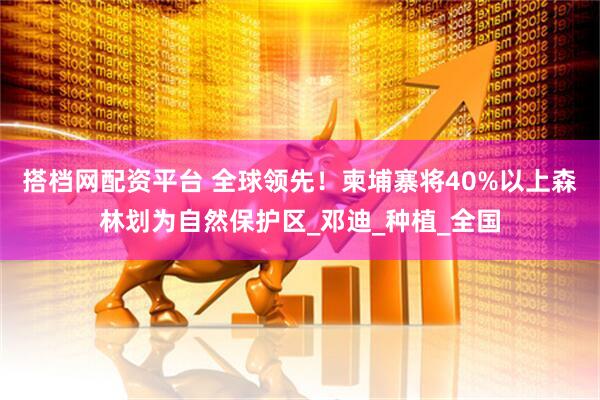 搭档网配资平台 全球领先!柬埔寨将40%以上森林划为自然保护区_邓迪_种植_全国