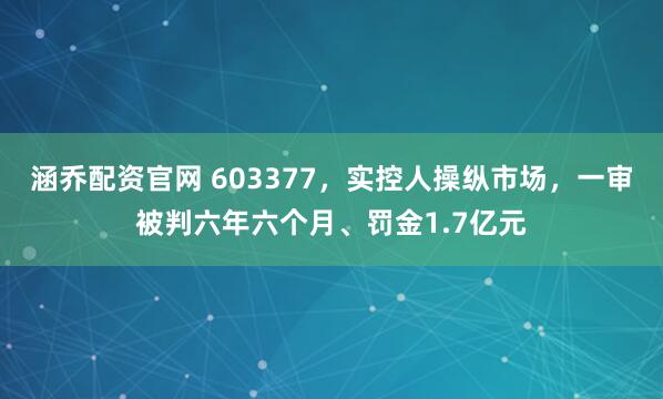 涵乔配资官网 603377，实控人操纵市场，一审被判六年六个月、罚金1.7亿元