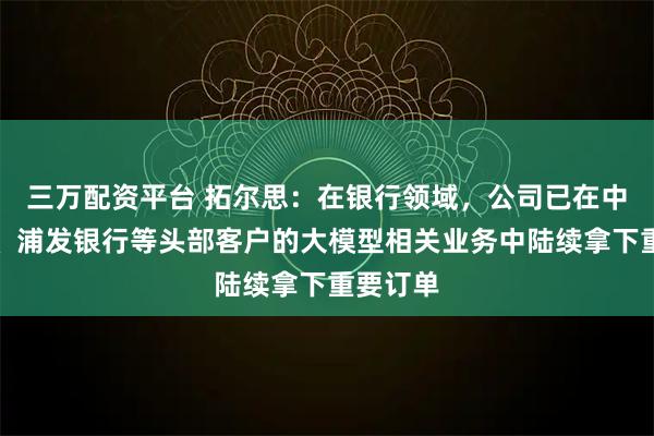 三万配资平台 拓尔思：在银行领域，公司已在中国银行、浦发银行等头部客户的大模型相关业务中陆续拿下重要订单