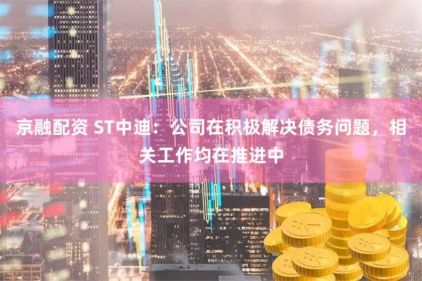 京融配资 ST中迪：公司在积极解决债务问题，相关工作均在推进中