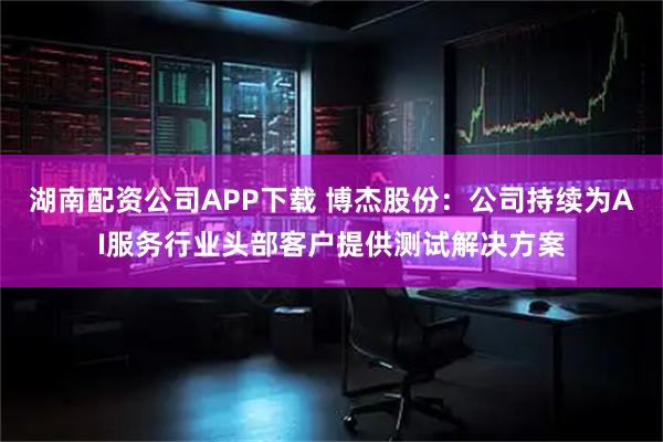 湖南配资公司APP下载 博杰股份：公司持续为AI服务行业头部客户提供测试解决方案