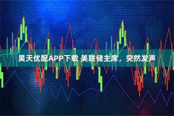 昊天优配APP下载 美联储主席，突然发声