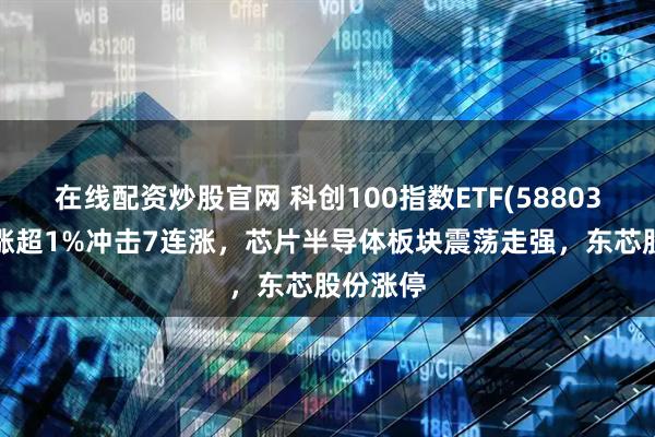 在线配资炒股官网 科创100指数ETF(588030)冲高涨超1%冲击7连涨，芯片半导体板块震荡走强，东芯股份涨停