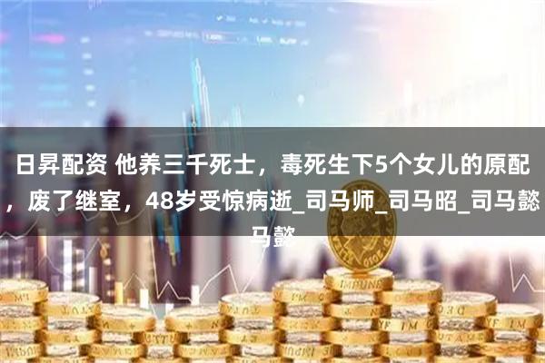 日昇配资 他养三千死士，毒死生下5个女儿的原配，废了继室，48岁受惊病逝_司马师_司马昭_司马懿