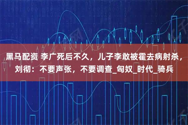 黑马配资 李广死后不久，儿子李敢被霍去病射杀，刘彻：不要声张，不要调查_匈奴_时代_骑兵