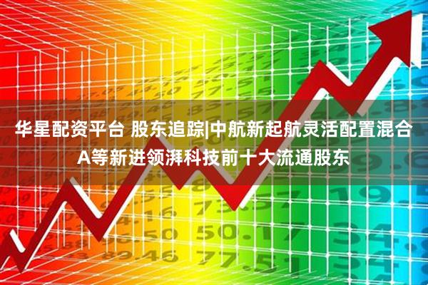 华星配资平台 股东追踪|中航新起航灵活配置混合A等新进领湃科技前十大流通股东