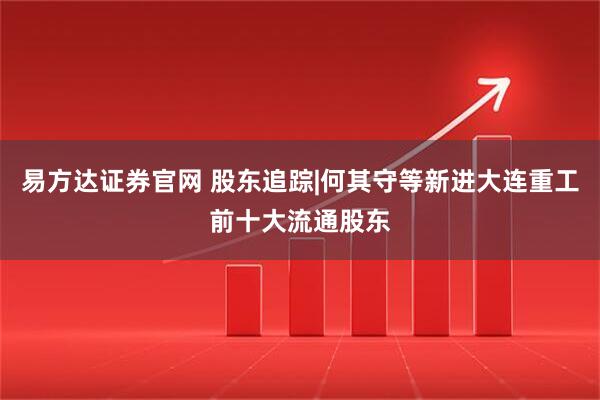 易方达证券官网 股东追踪|何其守等新进大连重工前十大流通股东