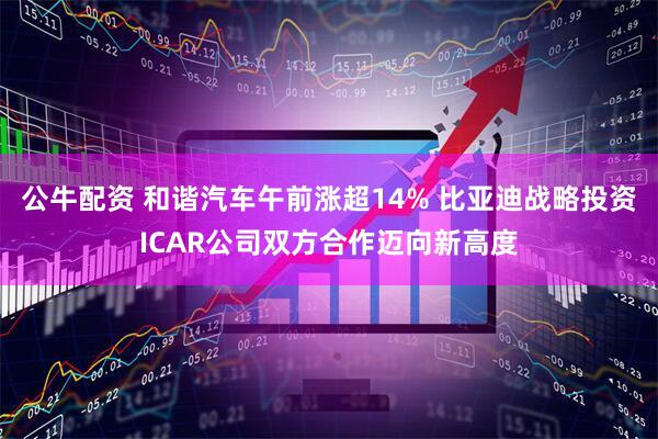 公牛配资 和谐汽车午前涨超14% 比亚迪战略投资ICAR公司双方合作迈向新高度