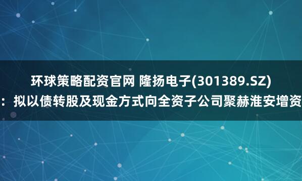 环球策略配资官网 隆扬电子(301389.SZ)：拟以债转股及现金方式向全资子公司聚赫淮安增资
