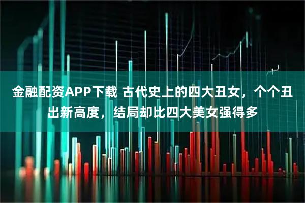 金融配资APP下载 古代史上的四大丑女，个个丑出新高度，结局却比四大美女强得多