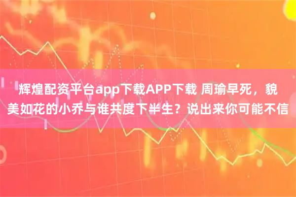 辉煌配资平台app下载APP下载 周瑜早死，貌美如花的小乔与谁共度下半生？说出来你可能不信