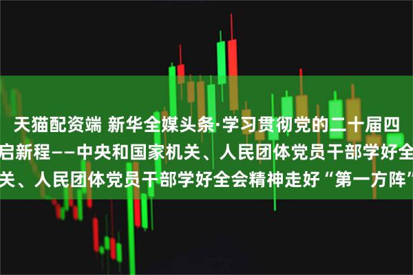 天猫配资端 新华全媒头条·学习贯彻党的二十届四中全会精神 | 团结奋斗启新程——中央和国家机关、人民团体党员干部学好全会精神走好“第一方阵”
