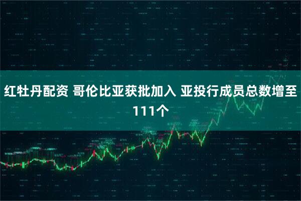 红牡丹配资 哥伦比亚获批加入 亚投行成员总数增至111个