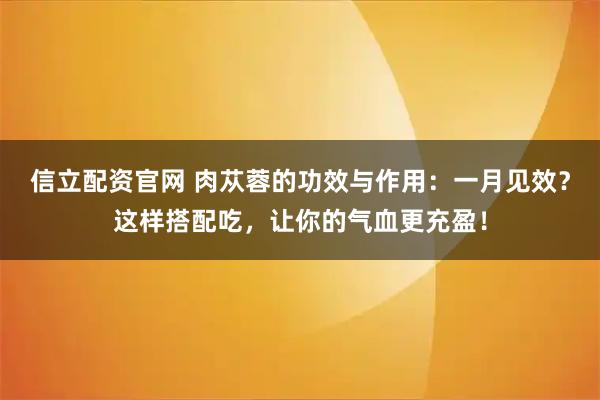 信立配资官网 肉苁蓉的功效与作用：一月见效？这样搭配吃，让你的气血更充盈！
