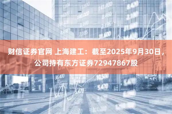 财信证券官网 上海建工：截至2025年9月30日，公司持有东方证券72947867股
