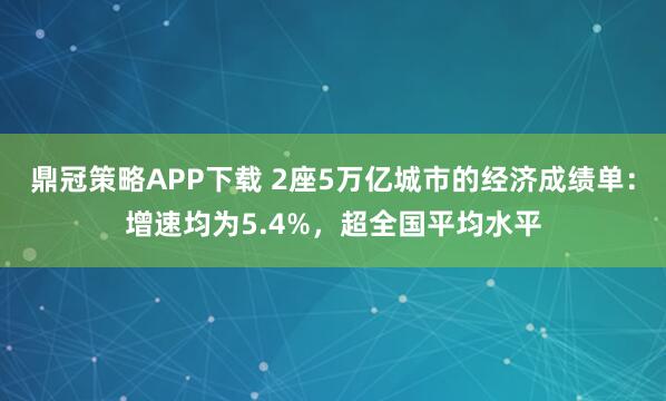 鼎冠策略APP下载 2座5万亿城市的经济成绩单：增速均为5.4%，超全国平均水平
