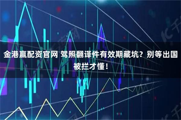 金港赢配资官网 驾照翻译件有效期藏坑?别等出国被拦才懂!