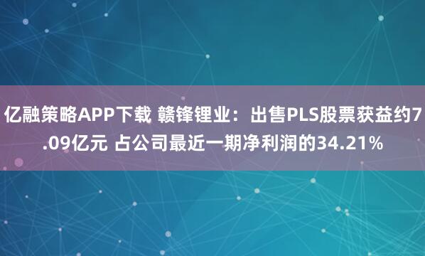 亿融策略APP下载 赣锋锂业：出售PLS股票获益约7.09亿元 占公司最近一期净利润的34.21%
