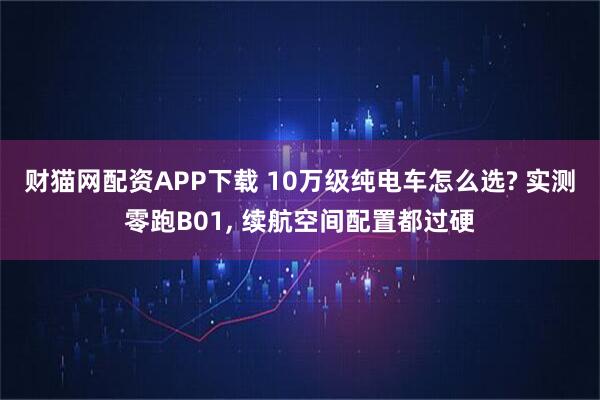 财猫网配资APP下载 10万级纯电车怎么选? 实测零跑B01, 续航空间配置都过硬