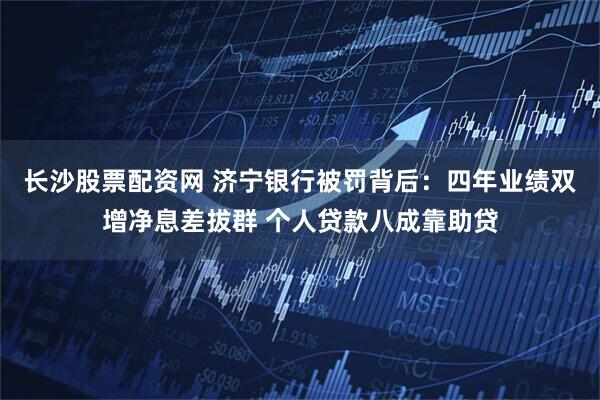 长沙股票配资网 济宁银行被罚背后:四年业绩双增净息差拔群 个人贷款八成靠助贷