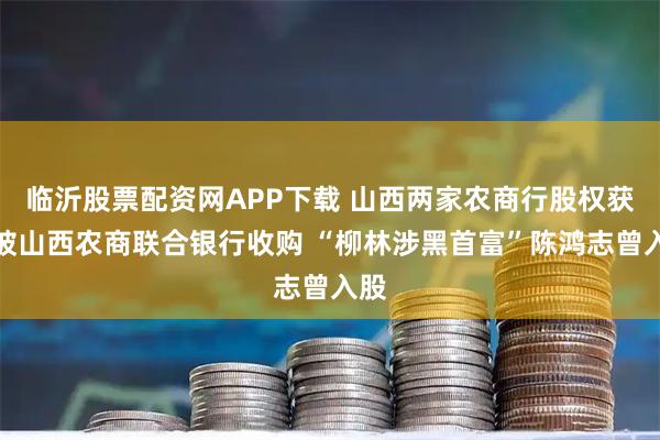 临沂股票配资网APP下载 山西两家农商行股权获准被山西农商联合银行收购 “柳林涉黑首富”陈鸿志曾入股