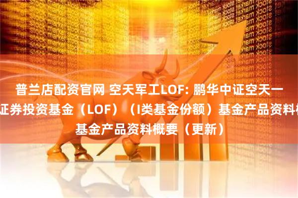 普兰店配资官网 空天军工LOF: 鹏华中证空天一体军工指数证券投资基金（LOF）（I类基金份额）基金产品资料概要（更新）