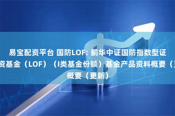 易宝配资平台 国防LOF: 鹏华中证国防指数型证券投资基金（LOF）（I类基金份额）基金产品资料概要（更新）