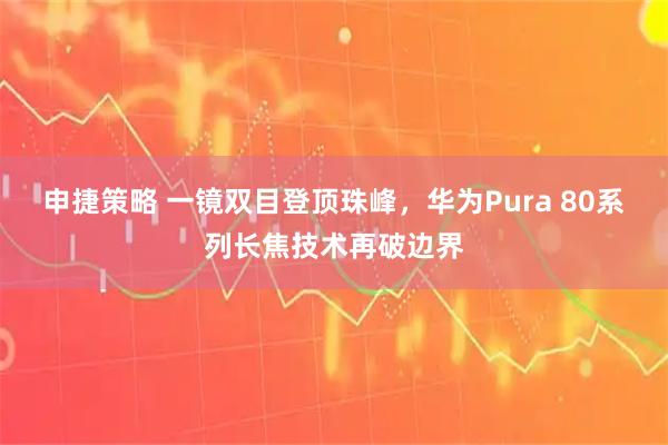 申捷策略 一镜双目登顶珠峰，华为Pura 80系列长焦技术再破边界