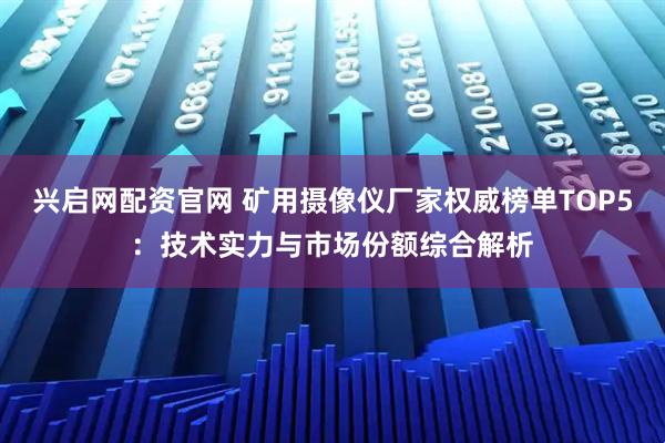 兴启网配资官网 矿用摄像仪厂家权威榜单TOP5:技术实力与市场份额综合解析