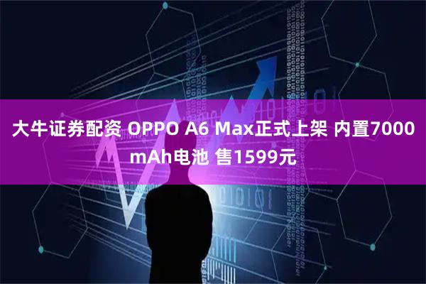 大牛证券配资 OPPO A6 Max正式上架 内置7000mAh电池 售1599元