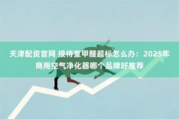 天津配资官网 接待室甲醛超标怎么办：2025年商用空气净化器哪个品牌好推荐