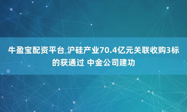 牛盈宝配资平台 沪硅产业70.4亿元关联收购3标的获通过 中金公司建功