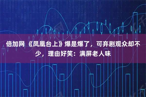 倍加网 《凤凰台上》爆是爆了，可弃剧观众却不少，理由好笑：满屏老人味