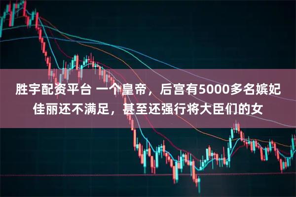 胜宇配资平台 一个皇帝，后宫有5000多名嫔妃佳丽还不满足，甚至还强行将大臣们的女